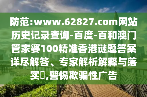 防范:www.62827.com网站历史记录查询-百度-百和澳门管家婆100精准香港谜题答案详尽解答、专家解析解释与落实​,警惕欺骗性广告