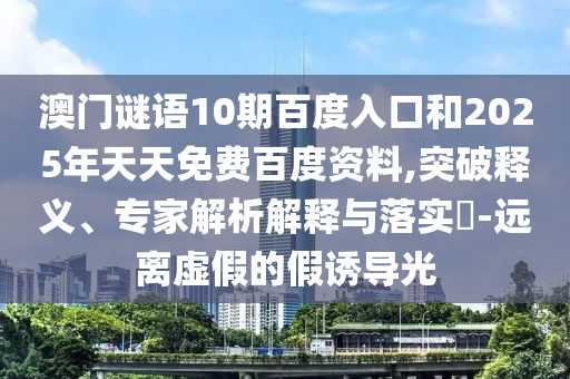 澳门谜语10期百度入口和2025年天天免费百度资料,突破释义、专家解析解释与落实-远离虚假的假诱导光