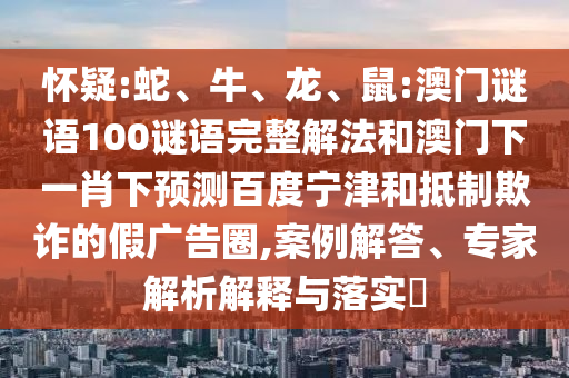 怀疑:蛇、牛、龙、鼠:澳门谜语100谜语完整解法和澳门下一肖下预测百度宁津和抵制欺诈的假广告圈,案例解答、专家解析解释与落实​