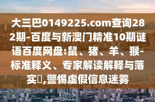 大三巴0149225.com查询282期-百度与新澳门精准10期谜语百度网盘:鼠、猪、羊、猴-标准释义、专家解读解释与落实​,警惕虚假信息迷雾