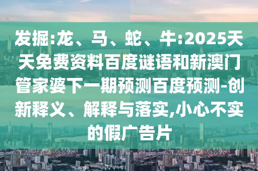发掘:龙、马、蛇、牛:2025天天免费资料百度谜语和新澳门管家婆下一期预测百度预测-创新释义、解释与落实,小心不实的假广告片