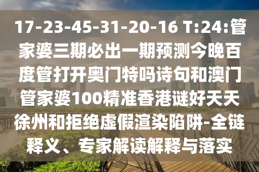 17-23-45-31-20-16 T:24:管家婆三期必出一期预测今晚百度管打开奥门特吗诗句和澳门管家婆100精准香港谜好天天徐州和拒绝虚假渲染陷阱-全链释义、专家解读解释与落实