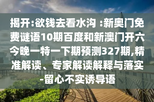 揭开:欲钱去看水沟 :新奥门免费谜语10期百度和新澳门开六今晚一特一下期预测327期,精准解读、专家解读解释与落实-留心不实诱导语