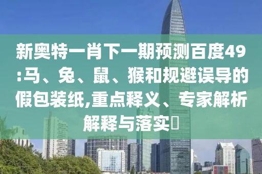 新奥特一肖下一期预测百度49:马、兔、鼠、猴和规避误导的假包装纸,重点释义、专家解析解释与落实​