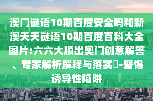 澳门谜语10期百度安全吗和新澳天天谜语10期百度百科大全图片:六六大顺出奥门创意解答、专家解析解释与落实​-警惕诱导性陷阱