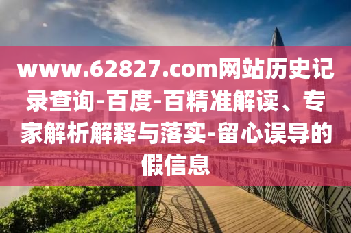 www.62827.com网站历史记录查询-百度-百精准解读、专家解析解释与落实-留心误导的假信息