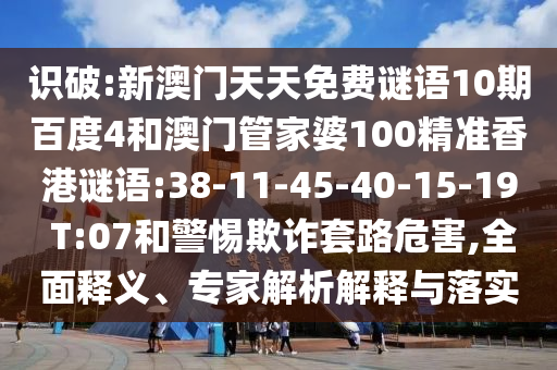 识破:新澳门天天免费谜语10期百度4和澳门管家婆100精准香港谜语:38-11-45-40-15-19 T:07和警惕欺诈套路危害,全面释义、专家解析解释与落实