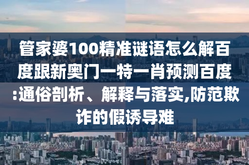 管家婆100精准谜语怎么解百度跟新奥门一特一肖预测百度:通俗剖析、解释与落实,防范欺诈的假诱导难