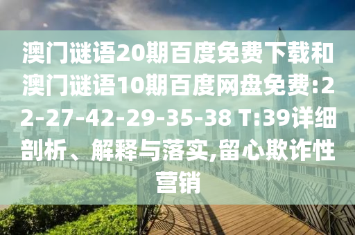 澳门谜语20期百度免费下载和澳门谜语10期百度网盘免费:22-27-42-29-35-38 T:39详细剖析、解释与落实,留心欺诈性营销