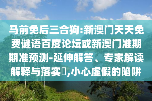 马前免后三合狗:新澳门天天免费谜语百度论坛或新澳门准期期准预测-延伸解答、专家解读解释与落实​,小心虚假的陷阱