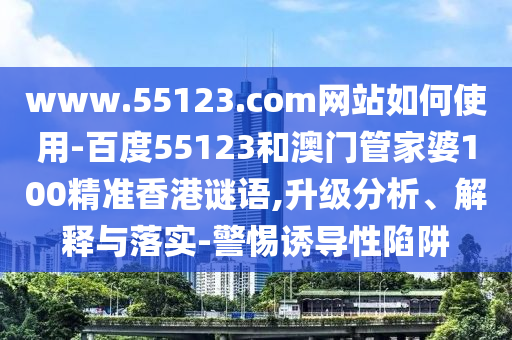 www.55123.com网站如何使用-百度55123和澳门管家婆100精准香港谜语,升级分析、解释与落实-警惕诱导性陷阱
