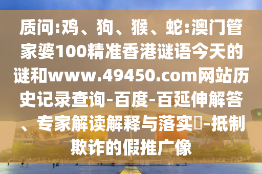 质问:鸡、狗、猴、蛇:澳门管家婆100精准香港谜语今天的谜和www.49450.com网站历史记录查询-百度-百延伸解答、专家解读解释与落实​-抵制欺诈的假推广像