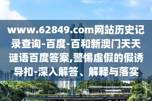 www.62849.com网站历史记录查询-百度-百和新澳门天天谜语百度答案,警惕虚假的假诱导扣-深入解答、解释与落实