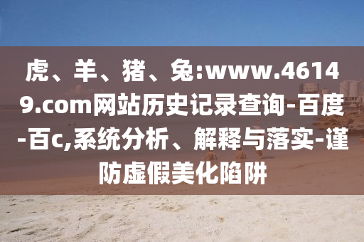 虎、羊、猪、兔:www.46149.com网站历史记录查询-百度-百c,系统分析、解释与落实-谨防虚假美化陷阱