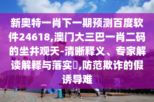 新奥特一肖下一期预测百度软件24618,澳门大三巴一肖二码的坐井观天-清晰释义、专家解读解释与落实​,防范欺诈的假诱导难