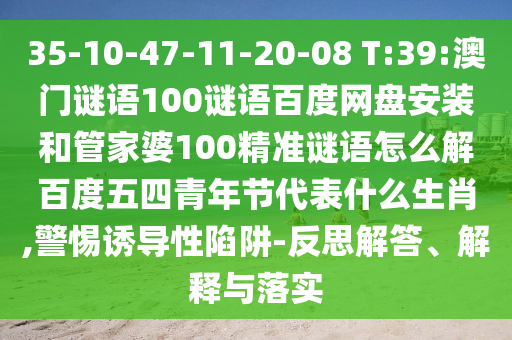 35-10-47-11-20-08 T:39:澳门谜语100谜语百度网盘安装和管家婆100精准谜语怎么解百度五四青年节代表什么生肖,警惕诱导性陷阱-反思解答、解释与落实