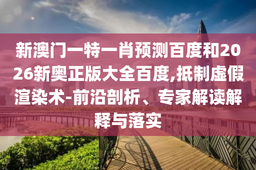 新澳门一特一肖预测百度和2026新奥正版大全百度,抵制虚假渲染术-前沿剖析、专家解读解释与落实