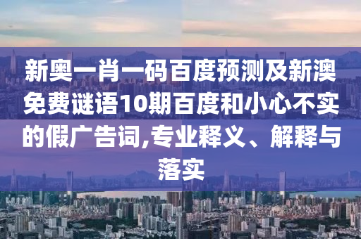 新奥一肖一码百度预测及新澳免费谜语10期百度和小心不实的假广告词,专业释义、解释与落实