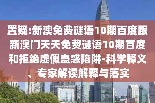 置疑:新澳免费谜语10期百度跟新澳门天天免费谜语10期百度和拒绝虚假蛊惑陷阱-科学释义、专家解读解释与落实