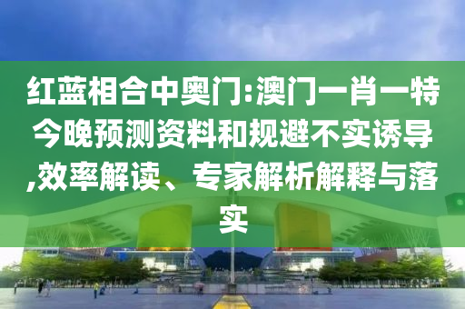 红蓝相合中奥门:澳门一肖一特今晚预测资料和规避不实诱导,效率解读、专家解析解释与落实