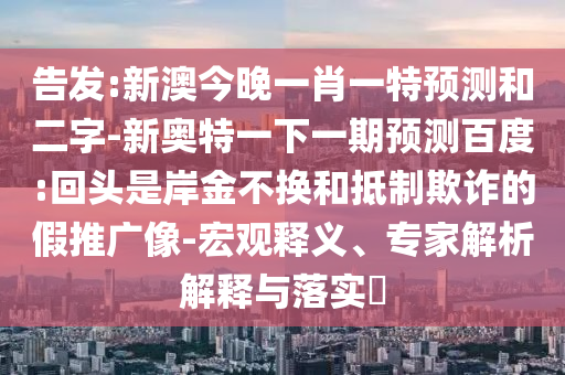 告发:新澳今晚一肖一特预测和二字-新奥特一下一期预测百度:回头是岸金不换和抵制欺诈的假推广像-宏观释义、专家解析解释与落实