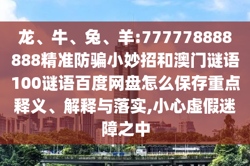 龙、牛、兔、羊:777778888888精准防骗小妙招和澳门谜语100谜语百度网盘怎么保存重点释义、解释与落实,小心虚假迷障之中