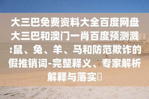 大三巴免费资料大全百度网盘大三巴和澳门一肖百度预测溅:鼠、兔、羊、马和防范欺诈的假推销词-完整释义、专家解析解释与落实​