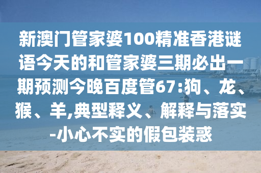 新澳门管家婆100精准香港谜语今天的和管家婆三期必出一期预测今晚百度管67:狗、龙、猴、羊,典型释义、解释与落实-小心不实的假包装惑