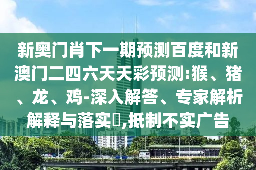 新奥门肖下一期预测百度和新澳门二四六天天彩预测:猴、猪、龙、鸡-深入解答、专家解析解释与落实​,抵制不实广告