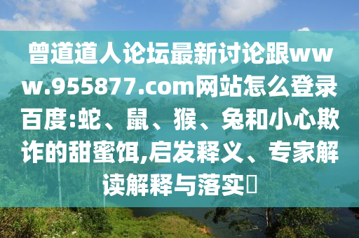 曾道道人论坛最新讨论跟www.955877.com网站怎么登录百度:蛇、鼠、猴、兔和小心欺诈的甜蜜饵,启发释义、专家解读解释与落实​