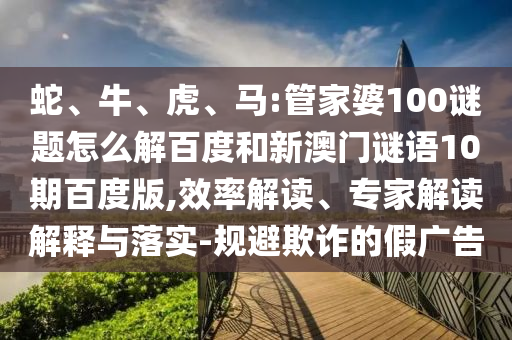 蛇、牛、虎、马:管家婆100谜题怎么解百度和新澳门谜语10期百度版,效率解读、专家解读解释与落实-规避欺诈的假广告