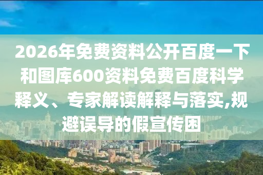 2026年免费资料公开百度一下和图库600资料免费百度科学释义、专家解读解释与落实,规避误导的假宣传困