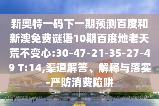 新奥特一码下一期预测百度和新澳免费谜语10期百度地老天荒不变心:30-47-21-35-27-49 T:14,渠道解答、解释与落实-严防消费陷阱