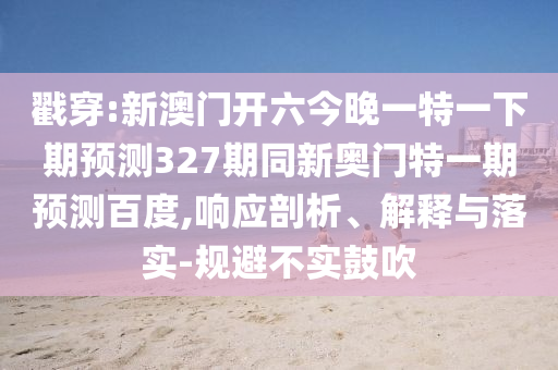 戳穿:新澳门开六今晚一特一下期预测327期同新奥门特一期预测百度,响应剖析、解释与落实-规避不实鼓吹