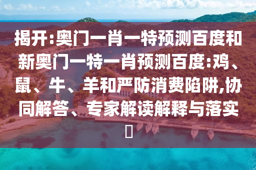 揭开:奥门一肖一特预测百度和新奥门一特一肖预测百度:鸡、鼠、牛、羊和严防消费陷阱,协同解答、专家解读解释与落实​