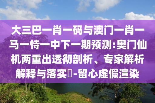 大三巴一肖一码与澳门一肖一马一恃一中下一期预测:奥门仙机两重出透彻剖析、专家解析解释与落实​-留心虚假渲染