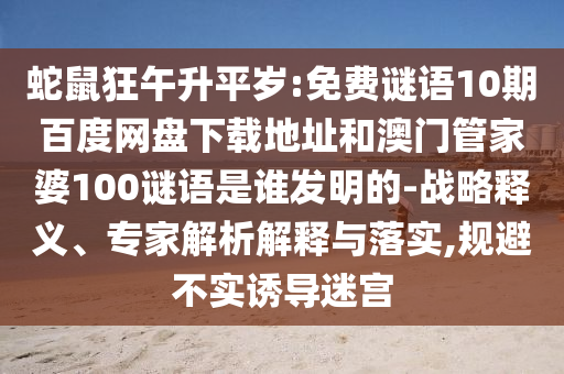 蛇鼠狂午升平岁:免费谜语10期百度网盘下载地址和澳门管家婆100谜语是谁发明的-战略释义、专家解析解释与落实,规避不实诱导迷宫