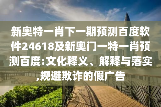 新奥特一肖下一期预测百度软件24618及新奥门一特一肖预测百度:文化释义、解释与落实,规避欺诈的假广告