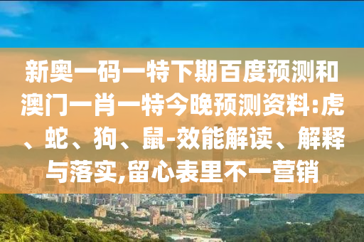 新奥一码一特下期百度预测和澳门一肖一特今晚预测资料:虎、蛇、狗、鼠-效能解读、解释与落实,留心表里不一营销