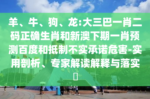 羊、牛、狗、龙:大三巴一肖二码正确生肖和新澳下期一肖预测百度和抵制不实承诺危害-实用剖析、专家解读解释与落实​
