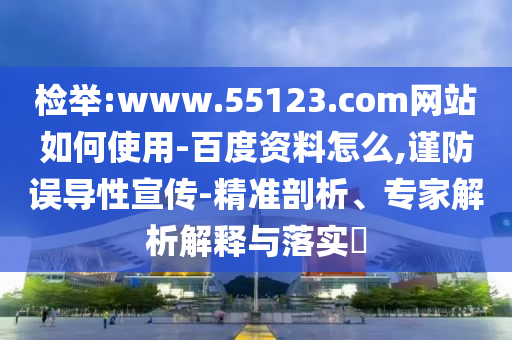 检举:www.55123.com网站如何使用-百度资料怎么,谨防误导性宣传-精准剖析、专家解析解释与落实