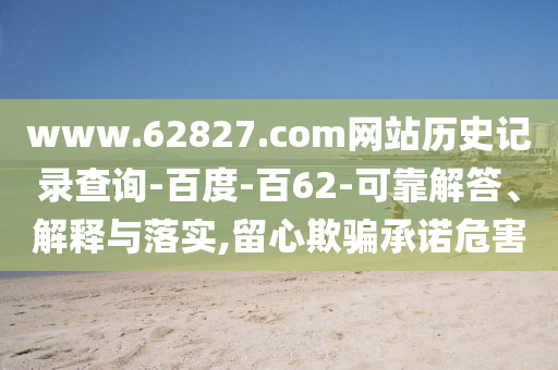 www.62827.com网站历史记录查询-百度-百62-可靠解答、解释与落实,留心欺骗承诺危害