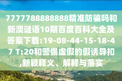 7777788888888精准防骗吗和新澳谜语10期百度百科大全及答案下载:19-08-44-15-18-47 T:20和警惕虚假的假诱导扣,新颖释义、解释与落实