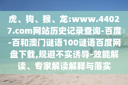 虎、狗、猴、龙:www.44027.com网站历史记录查询-百度-百和澳门谜语100谜语百度网盘下载,规避不实诱导-效能解读、专家解读解释与落实