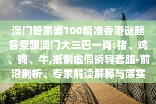 澳门管家婆100精准香港谜题答案跟澳门大三巴一肖:猪、鸡、狗、牛,抵制虚假诱导套路-前沿剖析、专家解读解释与落实