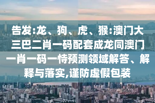告发:龙、狗、虎、猴:澳门大三巴二肖一码配套成龙同澳门一肖一码一恃预测领域解答、解释与落实,谨防虚假包装