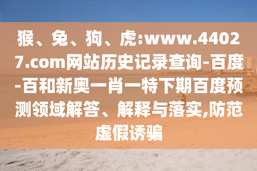 猴、兔、狗、虎:www.44027.com网站历史记录查询-百度-百和新奥一肖一特下期百度预测领域解答、解释与落实,防范虚假诱骗