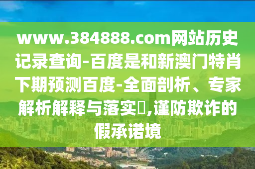 www.384888.com网站历史记录查询-百度是和新澳门特肖下期预测百度-全面剖析、专家解析解释与落实​,谨防欺诈的假承诺境