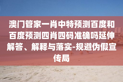 澳门管家一肖中特预测百度和百度预测四肖四码准确吗延伸解答、解释与落实-规避伪假宣传局