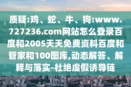 质疑:鸡、蛇、牛、狗:www.727236.com网站怎么登录百度和2005天天免费资料百度和管家和100图库,动态解答、解释与落实-杜绝虚假诱导链